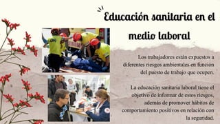 Los trabajadores están expuestos a
diferentes riesgos ambientales en función
del puesto de trabajo que ocupen.
La educación sanitaria laboral tiene el
objetivo de informar de estos riesgos,
además de promover hábitos de
comportamiento positivos en relación con
la seguridad.
Educación sanitaria en el
medio laboral
 