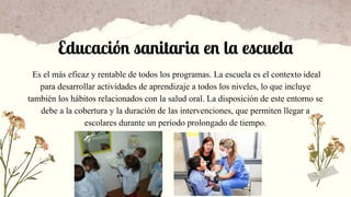 Es el más eficaz y rentable de todos los programas. La escuela es el contexto ideal
para desarrollar actividades de aprendizaje a todos los niveles, lo que incluye
también los hábitos relacionados con la salud oral. La disposición de este entorno se
debe a la cobertura y la duración de las intervenciones, que permiten llegar a
escolares durante un período prolongado de tiempo.
Educación sanitaria en la escuela
 