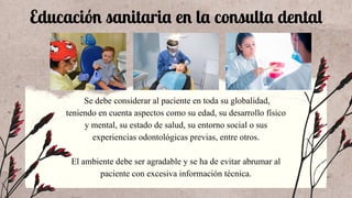 Educación sanitaria en la consulta dental
Se debe considerar al paciente en toda su globalidad,
teniendo en cuenta aspectos como su edad, su desarrollo físico
y mental, su estado de salud, su entorno social o sus
experiencias odontológicas previas, entre otros.
El ambiente debe ser agradable y se ha de evitar abrumar al
paciente con excesiva información técnica.
 