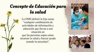 Concepto de Educación para
la salud
La OMS definió la Eps como
“cualquier combinación de
actividades de información y
educación que llevan a una
situación en
que las personas sepan cómo
alcanzar la salud y buscar ayuda
cuando la necesiten”.
 