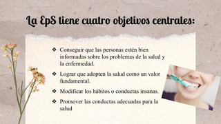 La EpS tiene cuatro objetivos centrales:
❖ Conseguir que las personas estén bien
informadas sobre los problemas de la salud y
la enfermedad.
❖ Lograr que adopten la salud como un valor
fundamental.
❖ Modificar los hábitos o conductas insanas.
❖ Promover las conductas adecuadas para la
salud
 