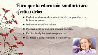 Para que la educación sanitaria sea
efectiva debe:
★ Producir cambios en el conocimiento y la comprensión, o en
la forma de pensar.
★ Influenciar o clarificar valores.
★ Provocar algún cambio en la creencia o actitud.
★ Facilitar la adquisición de competencias.
★ Modificar el comportamiento o estilo de vida.
 