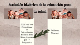 Evolución histórica de la educación para
la salud
2005 creó una
Comisión de
los
Determinantes
Sociales de la
Salud, formada
por 17
integrantes
Informe
Marmot
 