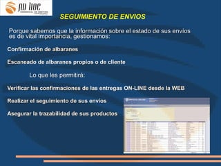 SEGUIMIENTO DE ENVIOS

Porque sabemos que la información sobre el estado de sus envíos
es de vital importancia, gestionamos:
·
Confirmación de albaranes

Escaneado de albaranes propios o de cliente

        Lo que les permitirá:

Verificar las confirmaciones de las entregas ON-LINE desde la WEB

Realizar el seguimiento de sus envíos

Asegurar la trazabilidad de sus productos
 