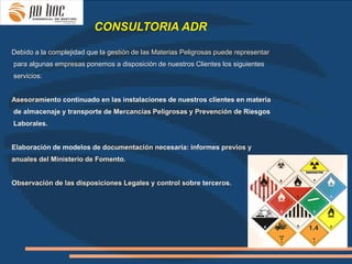 CONSULTORIA ADR

Debido a la complejidad que la gestión de las Materias Peligrosas puede representar

·para algunas empresas ponemos a disposición de nuestros Clientes los siguientes
servicios:


Asesoramiento continuado en las instalaciones de nuestros clientes en materia
de almacenaje y transporte de Mercancías Peligrosas y Prevención de Riesgos
Laborales.


Elaboración de modelos de documentación necesaria: informes previos y
anuales del Ministerio de Fomento.


Observación de las disposiciones Legales y control sobre terceros.
 