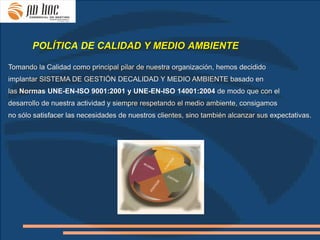 POLÍTICA DE CALIDAD Y MEDIO AMBIENTE

Tomando la Calidad como principal pilar de nuestra organización, hemos decidido
implantar SISTEMA DE GESTIÓN DECALIDAD Y MEDIO AMBIENTE basado en
las Normas UNE-EN-ISO 9001:2001 y UNE-EN-ISO 14001:2004 de modo que con el
desarrollo de nuestra actividad y siempre respetando el medio ambiente, consigamos
no sólo satisfacer las necesidades de nuestros clientes, sino también alcanzar sus expectativas.
 
