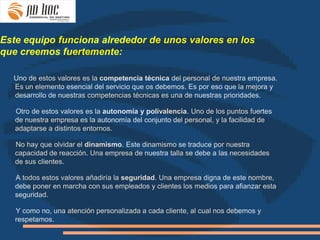 Este equipo funciona alrededor de unos valores en los
que creemos fuertemente:

  Uno de estos valores es la competencia técnica del personal de nuestra empresa.
  Es un elemento esencial del servicio que os debemos. Es por eso que la mejora y
  desarrollo de nuestras competencias técnicas es una de nuestras prioridades.

   Otro de estos valores es la autonomía y polivalencia. Uno de los puntos fuertes
   de nuestra empresa es la autonomía del conjunto del personal, y la facilidad de
   adaptarse a distintos entornos.

   No hay que olvidar el dinamismo. Este dinamismo se traduce por nuestra
   capacidad de reacción. Una empresa de nuestra talla se debe a las necesidades
   de sus clientes.

   A todos estos valores añadiría la seguridad. Una empresa digna de este nombre,
   debe poner en marcha con sus empleados y clientes los medios para afianzar esta
   seguridad.

   Y como no, una atención personalizada a cada cliente, al cual nos debemos y
   respetamos.
 