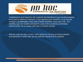 Confiamos en que hayamos sido capaces de trasmitiros lo que es este proyecto,
en el cual ya estamos inmersos, lo que significa para nosotros, y a su vez las
ventajas y posibilidades, tanto para nuestra empresa, como para Uds., Srs.
Clientes, que son nuestro principal fin, pues como ya hemos comentado
anteriormente, sin su apoyo todo esto no tendría sentido.



Esto es, una vez más, un reto, como tantos por los que ya hemos pasado
acompañando a todos Uds. por los distintos caminos de la logística.
 