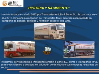 HISTORIA Y NACIMIENTO:
Ha sido fundada en el año 2012 por Transportes Antolín & Bonet SL., la cual nace en el
año 2011 como una prolongación de Transportes MAB, empresa especializada en
transporte de piensos, cereales y hormigón desde el año 2003.




Prestamos servicios tanto a Transportes Antolín & Bonet SL., como a Transportes MAB,
entre otros clientes, y colabora en la función de distribución con empresas relevantes del
sector.
 
