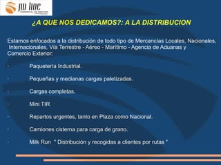 ¿A QUE NOS DEDICAMOS?: A LA DISTRIBUCION

Estamos enfocados a la distribución de todo tipo de Mercancías Locales, Nacionales,
Internacionales, Vía Terrestre - Aéreo - Marítimo - Agencia de Aduanas y
Comercio Exterior:

·       Paquetería Industrial.

·       Pequeñas y medianas cargas paletizadas.

·       Cargas completas.

·       Mini TIR

·       Repartos urgentes, tanto en Plaza como Nacional.

·       Camiones cisterna para carga de grano.

·       Milk Run " Distribución y recogidas a clientes por rutas "
 