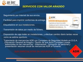 SERVICIOS CON VALOR AÑADIDO


·Seguimiento por Internet de sus envíos.

·Facilidad para imprimir conformes de entrega.

·Etiquetadora en sus instalaciones.

·Transmisión de datos por medio de fichero.

·Disposición de caja trailer en instalaciones, y efectuar cambio diario tantas veces
  como se estime oportuno.
·
  Tratamiento de mercancías ADR con Consejero de Seguridad titulado en D.G.A.
   (Diputación General de Aragón). Opción de que dicho Consejero pueda
    asesorarles en las mercancías - tratamientos - formación de personal y
    presentación resumen anual de mercancías ADR a Fomento.

             SUS ESPECIALISTAS EN SEGURIDAD Y SERVICIO                        ADR
 