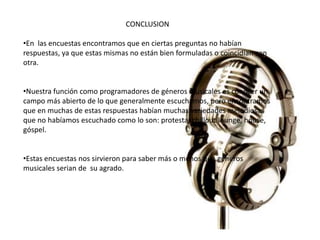 CONCLUSION 
•En las encuestas encontramos que en ciertas preguntas no habían 
respuestas, ya que estas mismas no están bien formuladas o coincidían con 
otra. 
•Nuestra función como programadores de géneros musicales es conocer un 
campo más abierto de lo que generalmente escuchamos, pero encontramos 
que en muchas de estas respuestas habían muchas variedades melodiosas 
que no habíamos escuchado como lo son: protesta, chillout lounge, house, 
góspel. 
•Estas encuestas nos sirvieron para saber más o menos que géneros 
musicales serian de su agrado. 
