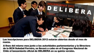 INSCRIPCI
                                               O
                                     DELIB
                                                   NES 2012

                                           ERA



Las inscripciones para DELIBERA 2012 estarán abiertas desde el mes de
marzo.
A fines del mismo mes junto a las autoridades parlamentarias y la Directora
de la BCN Soledad Ferreiro, se llevará a cabo en el Congreso Nacional de
Chile el lanzamiento oficial de DELIBERA en su quinta versión.
 
