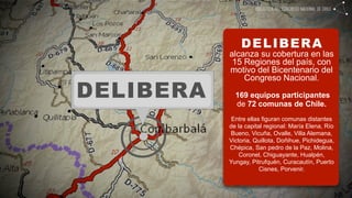DELIBERA
           alcanza su cobertura en las
            15 Regiones del país, con
           motivo del Bicentenario del
               Congreso Nacional.

DELIBERA     169 equipos participantes
             de 72 comunas de Chile.
            Entre ellas figuran comunas distantes
           de la capital regional: María Elena, Río
           Bueno, Vicuña, Ovalle, Villa Alemana,
           Victoria, Quillota, Doñihue, Pichidegua,
           Chépica, San pedro de la Paz, Molina,
               Coronel, Chiguayante, Hualpén,
           Yungay, Pitrufquén, Curacautín, Puerto
                       Cisnes, Porvenir.
 