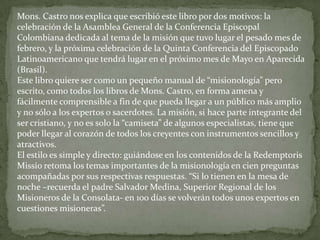 Mons. Castro nos explica que escribió este libro por dos motivos: la
celebración de la Asamblea General de la Conferencia Episcopal
Colombiana dedicada al tema de la misión que tuvo lugar el pesado mes de
febrero, y la próxima celebración de la Quinta Conferencia del Episcopado
Latinoamericano que tendrá lugar en el próximo mes de Mayo en Aparecida
(Brasil).
Este libro quiere ser como un pequeño manual de “misionología” pero
escrito, como todos los libros de Mons. Castro, en forma amena y
fácilmente comprensible a fin de que pueda llegar a un público más amplio
y no sólo a los expertos o sacerdotes. La misión, si hace parte integrante del
ser cristiano, y no es solo la “camiseta” de algunos especialistas, tiene que
poder llegar al corazón de todos los creyentes con instrumentos sencillos y
atractivos.
El estilo es simple y directo: guiándose en los contenidos de la Redemptoris
Missio retoma los temas importantes de la misionología en cien preguntas
acompañadas por sus respectivas respuestas. “Si lo tienen en la mesa de
noche –recuerda el padre Salvador Medina, Superior Regional de los
Misioneros de la Consolata- en 100 días se volverán todos unos expertos en
cuestiones misioneras”.
 