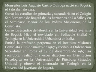 Monseñor Luis Augusto Castro Quiroga nació en Bogotá,
el 8 de abril de 1942.
Cursó los estudios de primaria y secundaria en el Colegio
San Bernardo de Bogotá de los hermanos de La Salle y en
el Seminario Menor de los Padres Misioneros de la
Consolata.
Cursó los estudios de Filosofía en la Universidad Javeriana
de Bogotá. Hizo el noviciado en Bedizzole (Italia) y
Teología en la Universidad Urbaniana en Italia.
Emitió la profesión perpetua en el Instituto Misiones
Consolata el 10 de marzo de 1967 y recibió la Ordenación
Sacerdotal en Roma el 24 de diciembre de 1967. Ya
sacerdote, realizó una especialización en Orientación
Psicológica en la Universidad de Pittsburg (Estados
Unidos) y obtuvo el doctorado en Teología en la
Universidad Javeriana de Bogotá.
 