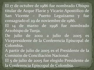 El 17 de octubre de 1986 fue nombrado Obispo
titular de Acque Flavie y Vicario Apostólico de
San Vicente – Puerto Leguízamo y fue
consagrado el 29 de noviembre de 1986.
El 14 de marzo de 1998 fue nombrado
Arzobispo de Tunja.
De julio de 2002 a julio de 2005 es
Vicepresidente de la Conferencia Episcopal de
Colombia.
A partir de julio de 2005 es el Presidente de la
Comisión de Conciliación Nacional.
El 5 de julio de 2005 fue elegido Presidente de
la Conferencia Episcopal de Colombia.
 