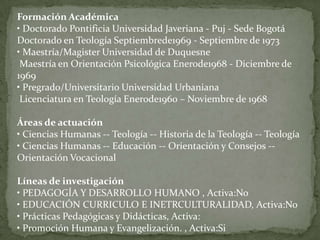 Formación Académica
• Doctorado Pontificia Universidad Javeriana - Puj - Sede Bogotá
Doctorado en Teología Septiembrede1969 - Septiembre de 1973
• Maestría/Magister Universidad de Duquesne
 Maestría en Orientación Psicológica Enerode1968 - Diciembre de
1969
• Pregrado/Universitario Universidad Urbaniana
 Licenciatura en Teología Enerode1960 – Noviembre de 1968

Áreas de actuación
• Ciencias Humanas -- Teología -- Historia de la Teología -- Teología
• Ciencias Humanas -- Educación -- Orientación y Consejos --
Orientación Vocacional

Líneas de investigación
• PEDAGOGÍA Y DESARROLLO HUMANO , Activa:No
• EDUCACIÓN CURRICULO E INETRCULTURALIDAD, Activa:No
• Prácticas Pedagógicas y Didácticas, Activa:
• Promoción Humana y Evangelización. , Activa:Si
 