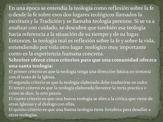 En una época se entendía la teología como reflexión sobre la fe
o desde la fe sobre esos dos lugares teológicos llamados la
escritura y la Tradición y se llamaba teología perenne. Si se va a
analizar con cuidado, se descubre que también esa teología
hacia referencia a la situación de su tiempo y de su lugar.
Entonces, la teología real es reflexión sobre la fe y sobre la vida,
entendiendo por vida otro lugar teológico muy importante
como es la experiencia humana concreta.
Schreiter ofrece cinco criterios para que una comunidad ofrezca
una santa teología:
El primer criterio es que la teología tenga una dirección básica en sintonía
con el resto de la Iglesia.
El segundo criterio es que la teología elaborada debe traducirse en culto
El tercer criterio es que la teología elaborada favorece la recta practica o
como se dice, la orto praxis.
El cuarto criterio es que una buena teología se abre a la critica que viene de
otras Iglesias y al dialogo con ellas.
El quinto criterio es que una buena teología tiene fortaleza para desafiar a
otras teologías.
 