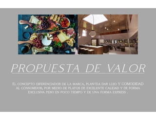PROPUESTA DE VALOR
El concepto diferenciador de la marca, plantea dar lujo Y COMODIDAD
al consumidor, por medio de platos de excelente calidad y de forma
exclusiva pero en poco tiempo y de una forma express .
 