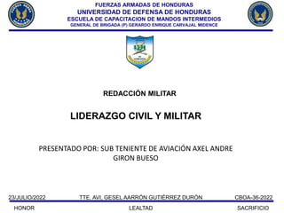 REDACCIÓN MILITAR
CBOA-36-2022
HONOR LEALTAD SACRIFICIO
23/JULIO/2022 TTE. AVI, GESEL AARRÓN GUTIÉRREZ DURÓN
LIDERAZGO CIVIL Y MILITAR
PRESENTADO POR: SUB TENIENTE DE AVIACIÓN AXEL ANDRE
GIRON BUESO
FUERZAS ARMADAS DE HONDURAS
UNIVERSIDAD DE DEFENSA DE HONDURAS
ESCUELA DE CAPACITACION DE MANDOS INTERMEDIOS
GENERAL DE BRIGADA (P) GERARDO ENRIQUE CARVAJAL MIDENCE
 