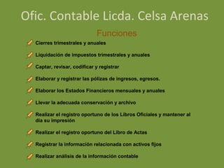 Ofic. Contable Licda. Celsa Arenas
                             Funciones
  Cierres trimestrales y anuales

  Liquidación de impuestos trimestrales y anuales

  Captar, revisar, codificar y registrar

  Elaborar y registrar las pólizas de ingresos, egresos.

  Elaborar los Estados Financieros mensuales y anuales

  Llevar la adecuada conservación y archivo

  Realizar el registro oportuno de los Libros Oficiales y mantener al
  día su impresión

  Realizar el registro oportuno del Libro de Actas

  Registrar la información relacionada con activos fijos

  Realizar análisis de la información contable
 