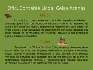 Ofic. Contable Licda. Celsa Arenas
                              Misión
         Su principal compromiso es con todas aquellas entidades o
personas que inician un negocio o empresa y tienen la inquietud de
cumplir con todas las leyes y reglamentos establecidos para operar en
forma activa y despreocupada, de igual manera con todas aquellas que
llevan tiempo en el mercado, sin encontrar solución a sus problemas
legales, fiscales y contables.

                              Visión
         En el futuro la Oficina Contable Celsa Arenas y Asesores tiene
como visión ser una gran empresa dedicada a la asesoría contable,
fiscal, laboral y jurídica, brindándole a sus clientes una extensa
variedad de servicios que cumplan con las expectativas en cuanto al
rendimiento, eficiencia, eficacia y responsabilidad, rapidez ante una
diversidad de clientes a los cuales presta sus servicios
 