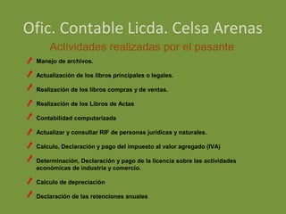 Ofic. Contable Licda. Celsa Arenas
     Actividades realizadas por el pasante
 Manejo de archivos.

 Actualización de los libros principales o legales.

 Realización de los libros compras y de ventas.

 Realización de los Libros de Actas

 Contabilidad computarizada

 Actualizar y consultar RIF de personas jurídicas y naturales.

 Calculo, Declaración y pago del impuesto al valor agregado (IVA)

 Determinación, Declaración y pago de la licencia sobre las actividades
 económicas de industria y comercio.

 Calculo de depreciación

 Declaración de las retenciones anuales
 