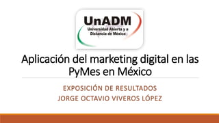 Aplicación del marketing digital en las
PyMes en México
EXPOSICIÓN DE RESULTADOS
JORGE OCTAVIO VIVEROS LÓPEZ
 