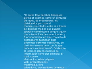 “El autor José Sánchez Rodríguez define el internet, como un conjunto de redes, de ordenadores, es distribuidos por todo el mundo, conectados entre sí a través de diversos medios que pueden operar y comunicarse porque siguen una misma línea de comunicación y funcionamiento, en este conjunto de ordenadores funcionan bajo diferentes sistemas operativos, de distintas marcas pero con  la que podemos comunicarnos”. Existen en el internet algunas fuentes de información como por ejemplo: E- mail, correo electrónico, wikis, páginas web, presentaciones  multimedia, foro telemático, procesadores de textos. 