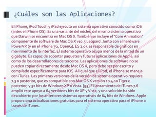 ¿Cuáles son las Aplicaciones?El iPhone, iPod Touch y iPad ejecuta un sistema operativo conocido como iOS (antes el iPhone OS). Es una variante del núcleo del mismo sistema operativo que Darwin se encuentra en Mac OS X. También se incluye el "Core Animation" componente de software de Mac OS X v10.5 Leopard. Junto con el hardware PowerVR (y en el iPhone 3G, OpenGL ES 2.0), es responsable de gráficos en movimiento de la interfaz. El sistema operativo ocupa menos de la mitad de un gigabyte. Es capaz de soportar paquetes y futuras aplicaciones de Apple, así como de los desarrolladores de terceros. Las aplicaciones de software no se pueden copiar directamente desde Mac OS X, pero debe ser por escrito y compilado específicamente para IOS. Al igual que el iPod, el iPhone se maneja con iTunes. Las primeras versiones de la versión de sistema operativo requiere 7.3 o posterior, que es compatible con Mac OS X versión 10.4.10 Tiger o posterior, y 32 bits de Windows XP o Vista. [93] El lanzamiento de iTunes 7.6 amplió este apoyo a 64 versiones bits de XP y Vista, y una solución ha sido descubierto por los anteriores sistemas operativos de 64 bits de Windows. Apple proporciona actualizaciones gratuitas para el sistema operativo para el iPhone a través de iTunes.
