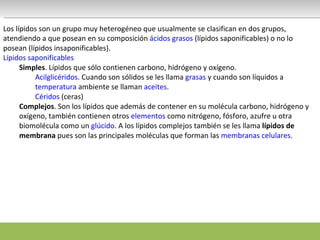 Los lípidos son un grupo muy heterogéneo que usualmente se clasifican en dos grupos, atendiendo a que posean en su composición  ácidos grasos  (lípidos saponificables) o no lo posean (lípidos insaponificables). Lípidos saponificables Simples . Lípidos que sólo contienen carbono, hidrógeno y oxígeno.  Acilglicéridos . Cuando son sólidos se les llama  grasas  y cuando son líquidos a  temperatura  ambiente se llaman  aceites . Céridos  (ceras) Complejos . Son los lípidos que además de contener en su molécula carbono, hidrógeno y oxígeno, también contienen otros  elementos  como nitrógeno, fósforo, azufre u otra biomolécula como un  glúcido . A los lípidos complejos también se les llama  lípidos de membrana  pues son las principales moléculas que forman las  membranas celulares .  