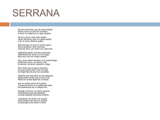 SERRANASerrana hermosa, que de nieve heladafueras como en color en el efecto,si amor no hallara en tu rigor posada;del sol y de mi vista claro objeto,centro del alma, que a tu gloria aspira,y de mi verso altísimo sujeto;alba dichosa, en que mi noche espira,divino basilisco, lince hermoso,nube de amor, por quien sus rayos tira;salteadora gentil, monstruo amoroso,salamandra de nieve y no de fuego,para que viva con mayor reposo.Hoy, que a estos montes y a la muerte llego,donde vine sin ti, sin alma y vida,te escribo, de llorar cansado y ciego.Pero dirás que es pena merecidade quien pudo sufrir mirar tus ojoscon lágrimas de amor en la partida.Advierte que eres alma en los despojosdesta parte mortal, que a ser la mía,faltara en tantas lágrimas y enojos;que no viviera quien de ti partía,ni ausente ahora, a no esforzarle tantolas esperanzas de un alegría día.Aquella noche en su mayor espantoconsideré la pena del perderte,la duda soledad creciendo el llanto,y llamando mil veces a la muerte,otras tantas miré que me quitabala dulce gloria de volver a verte.