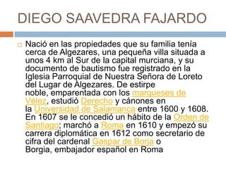 DIEGO SAAVEDRA FAJARDONació en las propiedades que su familia tenía cerca de Algezares, una pequeña villa situada a unos 4 km al Sur de la capital murciana, y su documento de bautismo fue registrado en la Iglesia Parroquial de Nuestra Señora de Loreto del Lugar de Algezares. De estirpe noble, emparentada con los marqueses de Vélez, estudió Derecho y cánones en la Universidad de Salamanca entre 1600 y 1608. En 1607 se le concedió un hábito de la Orden de Santiago; marchó a Roma en 1610 y empezó su carrera diplomática en 1612 como secretario de cifra del cardenal Gaspar de Borja o Borgia, embajador español en Roma