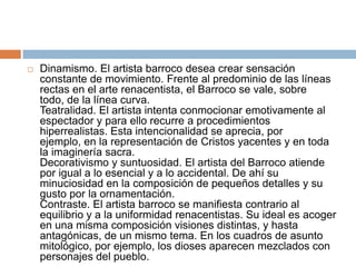 Dinamismo. El artista barroco desea crear sensación constante de movimiento. Frente al predominio de las líneas rectas en el arte renacentista, el Barroco se vale, sobre todo, de la línea curva. Teatralidad. El artista intenta conmocionar emotivamente al espectador y para ello recurre a procedimientos hiperrealistas. Esta intencionalidad se aprecia, por ejemplo, en la representación de Cristos yacentes y en toda la imaginería sacra. Decorativismo y suntuosidad. El artista del Barroco atiende por igual a lo esencial y a lo accidental. De ahí su minuciosidad en la composición de pequeños detalles y su gusto por la ornamentación. Contraste. El artista barroco se manifiesta contrario al equilibrio y a la uniformidad renacentistas. Su ideal es acoger en una misma composición visiones distintas, y hasta antagónicas, de un mismo tema. En los cuadros de asunto mitológico, por ejemplo, los dioses aparecen mezclados con personajes del pueblo. 