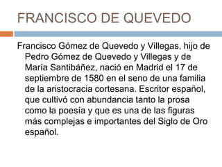 FRANCISCO DE QUEVEDOFrancisco Gómez de Quevedo y Villegas, hijo de Pedro Gómez de Quevedo y Villegas y de María Santibáñez, nació en Madrid el 17 de septiembre de 1580 en el seno de una familia de la aristocracia cortesana. Escritor español, que cultivó con abundancia tanto la prosa como la poesía y que es una de las figuras más complejas e importantes del Siglo de Oro español. 