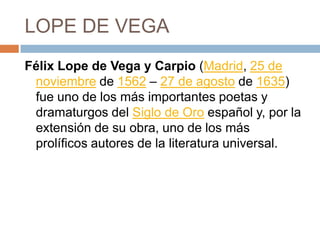 LOPE DE VEGAFélix Lope de Vega y Carpio (Madrid, 25 de noviembre de 1562 – 27 de agosto de 1635) fue uno de los más importantes poetas y dramaturgos del Siglo de Oro español y, por la extensión de su obra, uno de los más prolíficos autores de la literatura universal.