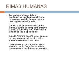 RIMAS HUMANASEra la alegre víspera del díaque la que sin igual nació en la tierra,de la cárcel mortal y humana guerrapara la patria celestial salía;y era la edad en que más viva ardíala nueva sangre que mi pecho encierra,cuando el consejo y la razón destierrala vanidad que el apetito guía,cuando Amor me enseñó la vez primerade Lucinda en su sol los ojos bellos,y me abrasó como si rayo fuera.Dulce prisión y dulce arder por ellos;sin duda que su fuego fue mi esfera,que con verme morir descanso en ellos.