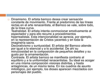 Dinamismo. El artista barroco desea crear sensación constante de movimiento. Frente al predominio de las líneas rectas en el arte renacentista, el Barroco se vale, sobre todo, de la línea curva. Teatralidad. El artista intenta conmocionar emotivamente al espectador y para ello recurre a procedimientos hiperrealistas. Esta intencionalidad se aprecia, por ejemplo, en la representación de Cristos yacentes y en toda la imaginería sacra. Decorativismo y suntuosidad. El artista del Barroco atiende por igual a lo esencial y a lo accidental. De ahí su minuciosidad en la composición de pequeños detalles y su gusto por la ornamentación. Contraste. El artista barroco se manifiesta contrario al equilibrio y a la uniformidad renacentistas. Su ideal es acoger en una misma composición visiones distintas, y hasta antagónicas, de un mismo tema. En los cuadros de asunto mitológico, por ejemplo, los dioses aparecen mezclados con personajes del pueblo. 