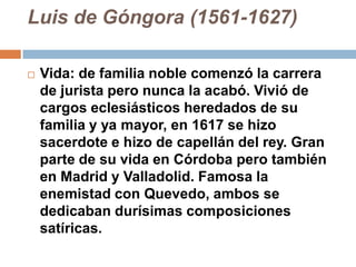 Luis de Góngora (1561-1627)Vida: de familia noble comenzó la carrera de jurista pero nunca la acabó. Vivió de cargos eclesiásticos heredados de su familia y ya mayor, en 1617 se hizo sacerdote e hizo de capellán del rey. Gran parte de su vida en Córdoba pero también en Madrid y Valladolid. Famosa la enemistad con Quevedo, ambos se dedicaban durísimas composiciones satíricas.