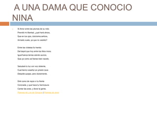A UNA DAMA QUE CONOCIO NINASi Amor entre las plumas de su nidoPrendió mi libertad, ¿qué hará ahora,Que en tus ojos, dulcísima señora,Armado vuela, ya que no vestido?Entre las vïoletas fui heridoDel áspid que hoy entre los lilios mora;Igual fuerza tenías siendo aurora,Que ya como sol tienes bien nacido.Saludaré tu luz con voz doliente,Cual tierno ruiseñor en prisión duraDespide quejas, pero dulcemente.Diré como de rayos vi tu frenteCoronada, y que hace tu hermosuraCantar las aves, y llorar la gente. Poemas de Luis de Góngora | Poemas de amor