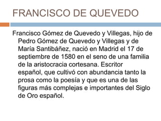 FRANCISCO DE QUEVEDOFrancisco Gómez de Quevedo y Villegas, hijo de Pedro Gómez de Quevedo y Villegas y de María Santibáñez, nació en Madrid el 17 de septiembre de 1580 en el seno de una familia de la aristocracia cortesana. Escritor español, que cultivó con abundancia tanto la prosa como la poesía y que es una de las figuras más complejas e importantes del Siglo de Oro español. 