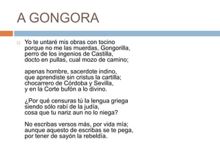 A GONGORAYo te untaré mis obras con tocinoporque no me las muerdas, Gongorilla,perro de los ingenios de Castilla,docto en pullas, cual mozo de camino;apenas hombre, sacerdote indino,que aprendiste sin cristus la cartilla;chocarrero de Córdoba y Sevilla,y en la Corte bufón a lo divino.¿Por qué censuras tú la lengua griegasiendo sólo rabí de la judía,cosa que tu nariz aun no lo niega?No escribas versos más, por vida mía;aunque aquesto de escribas se te pega,por tener de sayón la rebeldía.