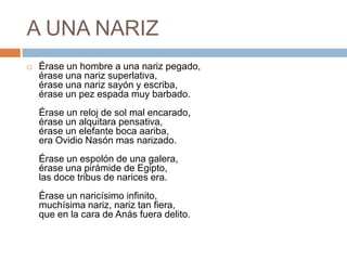 A UNA NARIZÉrase un hombre a una nariz pegado,érase una nariz superlativa,érase una nariz sayón y escriba,érase un pez espada muy barbado.Érase un reloj de sol mal encarado,érase un alquitara pensativa,érase un elefante boca aariba,era Ovidio Nasón mas narizado.Érase un espolón de una galera,érase una pirámide de Egipto,las doce tribus de narices era.Érase un naricísimo infinito,muchísima nariz, nariz tan fiera,que en la cara de Anás fuera delito.