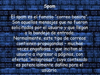 Spam
El spam es el famoso “correo basura”.
Son aquellos mensajes que no fueron
solicitados por el usuario y que llegan
a la bandeja de entrada.
Normalmente, este tipo de correos
contienen propagandas – muchas
veces engañosas – que incitan al
usuario a ingresar a páginas, con
ofertas “milagrosas”, cuyo contenido
es potencialmente dañino para el
usuario.
 
