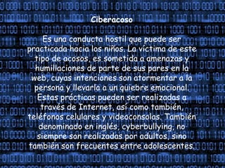 Ciberacoso
Es una conducta hostil que puede ser
practicada hacia los niños. La víctima de este
tipo de acosos, es sometida a amenazas y
humillaciones de parte de sus pares en la
web, cuyas intenciones son atormentar a la
persona y llevarla a un quiebre emocional.
Estas prácticas pueden ser realizadas a
través de Internet, así como también,
teléfonos celulares y videoconsolas. También
denominado en inglés, cyberbullying, no
siempre son realizadas por adultos, sino
también son frecuentes entre adolescentes.
 