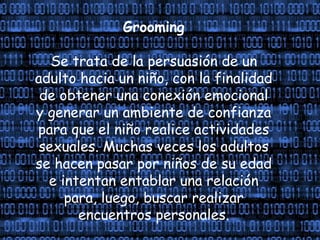Grooming
Se trata de la persuasión de un
adulto hacia un niño, con la finalidad
de obtener una conexión emocional
y generar un ambiente de confianza
para que el niño realice actividades
sexuales. Muchas veces los adultos
se hacen pasar por niños de su edad
e intentan entablar una relación
para, luego, buscar realizar
encuentros personales.
 