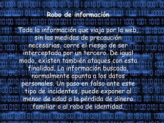 Robo de información
Toda la información que viaja por la web,
sin las medidas de precaución
necesarias, corre el riesgo de ser
interceptada por un tercero. De igual
modo, existen también ataques con esta
finalidad. La información buscada,
normalmente apunta a los datos
personales. Un paso en falso ante este
tipo de incidentes, puede exponer al
menor de edad a la pérdida de dinero
familiar o al robo de identidad.
 