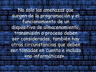 No solo las amenazas que
surgen de la programación y el
funcionamiento de un
dispositivo de almacenamiento,
transmisión o proceso deben
ser consideradas, también hay
otras circunstancias que deben
ser tomadas en cuenta e incluso
«no informáticas».
 