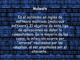 Malware
Es el acrónimo en inglés de
software malicioso (malicious
software). El objetivo de este tipo
de aplicaciones es dañar la
computadora. En la mayoría de los
casos, la infección ocurre por
“errores” realizados por los
usuarios, al ser engañados por el
atacante.
 